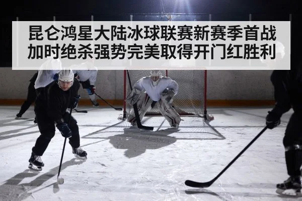 昆仑鸿星大陆冰球联赛新赛季首战加时绝杀强势完美取得开门红胜利