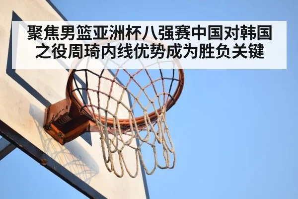聚焦男篮亚洲杯八强赛中国对韩国之役周琦内线优势成为胜负关键